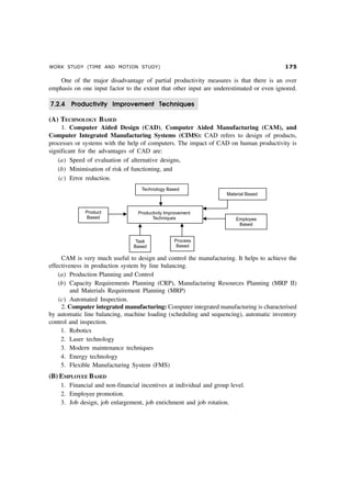 WORK STUDY (TIME AND MOTION STUDY) %#
One of the major disadvantage of partial productivity measures is that there is an over
emphasis on one input factor to the extent that other input are underestimated or even ignored.
7.2.4 Productivity Improvement Techniques
(A) TECHNOLOGY BASED
1. Computer Aided Design (CAD), Computer Aided Manufacturing (CAM), and
Computer Integrated Manufacturing Systems (CIMS): CAD refers to design of products,
processes or systems with the help of computers. The impact of CAD on human productivity is
significant for the advantages of CAD are:
(a) Speed of evaluation of alternative designs,
(b) Minimisation of risk of functioning, and
(c) Error reduction.
CAM is very much useful to design and control the manufacturing. It helps to achieve the
effectiveness in production system by line balancing.
(a) Production Planning and Control
(b) Capacity Requirements Planning (CRP), Manufacturing Resources Planning (MRP II)
and Materials Requirement Planning (MRP)
(c) Automated Inspection.
2. Computer integrated manufacturing: Computer integrated manufacturing is characterised
by automatic line balancing, machine loading (scheduling and sequencing), automatic inventory
control and inspection.
1. Robotics
2. Laser technology
3. Modern maintenance techniques
4. Energy technology
5. Flexible Manufacturing System (FMS)
(B) EMPLOYEE BASED
1. Financial and non-financial incentives at individual and group level.
2. Employee promotion.
3. Job design, job enlargement, job enrichment and job rotation.
 
