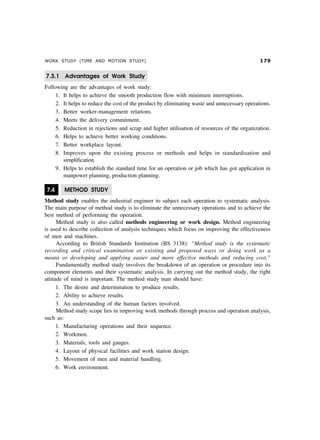 WORK STUDY (TIME AND MOTION STUDY) %'
7.3.1 Advantages of Work Study
Following are the advantages of work study:
1. It helps to achieve the smooth production flow with minimum interruptions.
2. It helps to reduce the cost of the product by eliminating waste and unnecessary operations.
3. Better worker-management relations.
4. Meets the delivery commitment.
5. Reduction in rejections and scrap and higher utilisation of resources of the organization.
6. Helps to achieve better working conditions.
7. Better workplace layout.
8. Improves upon the existing process or methods and helps in standardisation and
simplification.
9. Helps to establish the standard time for an operation or job which has got application in
manpower planning, production planning.
7.4 METHOD STUDY
Method study enables the industrial engineer to subject each operation to systematic analysis.
The main purpose of method study is to eliminate the unnecessary operations and to achieve the
best method of performing the operation.
Method study is also called methods engineering or work design. Method engineering
is used to describe collection of analysis techniques which focus on improving the effectiveness
of men and machines.
According to British Standards Institution (BS 3138): “Method study is the systematic
recording and critical examination or existing and proposed ways or doing work as a
means or developing and applying easier and more effective methods and reducing cost.”
Fundamentally method study involves the breakdown of an operation or procedure into its
component elements and their systematic analysis. In carrying out the method study, the right
attitude of mind is important. The method study man should have:
1. The desire and determination to produce results.
2. Ability to achieve results.
3. An understanding of the human factors involved.
Method study scope lies in improving work methods through process and operation analysis,
such as:
1. Manufacturing operations and their sequence.
2. Workmen.
3. Materials, tools and gauges.
4. Layout of physical facilities and work station design.
5. Movement of men and material handling.
6. Work environment.
 