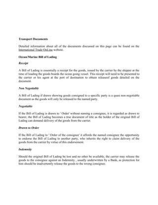 Transport Documents

Detailed information about all of the documents discussed on this page can be found on the
International Trade OnLine website.

Ocean/Marine Bill of Lading
Receipt

A Bill of Lading is essentially a receipt for the goods, issued by the carrier by the shipper at the
time of loading the goods boards the ocean going vessel. This receipt will need to be presented to
the carrier or his agent at the port of destination to obtain releaseof goods detailed on the
document.

Non Negotiable

A Bill of Lading if drawn showing goods consigned to a specific party is a quasi non negotiable
document as the goods will only be released to the named party.

Negotiable

If the Bill of Lading is drawn to ' Order' without naming a consignee, it is regarded as drawn to
bearer, the Bill of Lading becomes a true document of title as the holder of the original Bill of
Lading can demand delivery of the goods from the carrier.

Drawn to Order

If the Bill of Lading to ' Order of the consignee' it affords the named consignee the opportunity
to endorse the Bill of Lading to another party, who inherits the right to claim delivery of the
goods from the carrier by virtue of this endorsement.

Indemnity

Should the original Bill of Lading be lost and no other be available, the carrier may release the
goods to the consignee against an Indemnity , usually underwritten by a Bank, as protection for
him should he inadvertently release the goods to the wrong consignee.
 