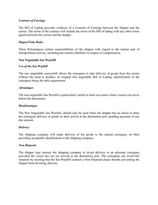 Contract of Carriage

The Bill of Lading provides evidence of a Contract of Carriage between the shipper and the
carrier. The terms of the contract will include the terms of the Bill of lading with any other terms
agreed between the carrier and the shipper.

Hague/Visby Rules

These Rulesimpose certain responsibilities of the shipper with regard to the marine part of
transportation activity, including the carriers liabilities in respect of compensation.

Non Negotiable Sea Waybill
Use of the Sea Waybill

The non negotiable seawaybill allows the consignee to take delivery of goods from the carrier
without the need to produce an original non negotiable Bill of Lading, identification of the
consignee being the only requirement.

Advantages

The non negotiable Sea Waybill is particularly useful in short sea routes where vessels can arrive
before the documents.

Disadvantages

The Non Negotiable Sea Waybill, should only be used when the shipper has no desire to deny
the consignee delivery of goods on their arrival at the destination port, pending payment of any
due amount.

Delivery

The shipping company will make delivery of the goods to the named consignee, on their
providing acceptable identification to the shipping company.

Non Disposal

The shipper may instruct the shipping company to divert delivery to an alternate consignee
provided the vessel has not yet arrived at the destination port. The consignee can avoid this
situation by insisting that the Sea Waybill contacts a Non Disposal clause thereby preventing the
shipper from diverting delivery.
 