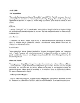 Air Waybill
Non Negotiability

The speed of air transport and lack of demand for 'negotiable' Air Waybills has meant that most
Air waybills are classified as ' non negotiable', thereby denying the named consignee the
opportunity to pass the air waybill to another party to claim the goods from the carrier on their
arrival.

Delivery

Although a consignee will be named on the Air waybill the shipper reserves the right to change
the delivery instructions whilst goods are in transit, and may instruct the carrier to make delivery
to another party.

Non Disposal

A consignee can protect himself from the risk of goods being diverted for delivery to another
party, by insisting that the Airway bill contains a 'non disposal' clause, which will prevent the
shipper from taking such action.

Consolidation

Where cargo from several shippers destined for the same destination is loaded into a transport
unit, a Freight Forwarder will enter into a contract of carriage with an airline to transport all the
goods loaded in the transport unit. Shippers may attracted to this form of transportation by the
lower transport cost

House Air Waybill

Where goods are shipped by a Freight Forwarder Consolidation, the airline will issue a Master
Air waybill to the Freight Forwarder covering all the goods in the transport unit, the Freight
Forwarder will then issue his own House Airway bill to each of the shippers covering the
movement of their goods. Delivery is claimed by the consignee from the Freight Forwarder or
his agent at the destination airport.

Air Transportation Regimes

There are 3 Regimes governing the movement of goods by air, and contained within the regimes
are limitations as to the airlines liabilities and responsibilities during the air transport movement.
 