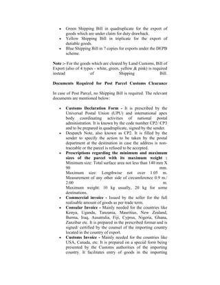 •   Green Shipping Bill in quadruplicate for the export of
       goods which are under claim for duty drawback.
   •   Yellow Shipping Bill in triplicate for the export of
       dutiable goods.
   •   Blue Shipping Bill in 7 copies for exports under the DEPB
       scheme.

Note :- For the goods which are cleared by Land Customs, Bill of
Export (also of 4 types - white, green, yellow & pink) is required
instead               of               Shipping               Bill.

Documents Required for Post Parcel Customs Clearance

In case of Post Parcel, no Shipping Bill is required. The relevant
documents are mentioned below:

   •   Customs Declaration Form - It is prescribed by the
       Universal Postal Union (UPU) and international apex
       body coordinating activities of national postal
       administration. It is known by the code number CP2/ CP3
       and to be prepared in quadruplicate, signed by the sender.
   •   Despatch Note, also known as CP2. It is filled by the
       sender to specify the action to be taken by the postal
       department at the destination in case the address is non-
       traceable or the parcel is refused to be accepted.
   •   Prescriptions regarding the minimum and maximum
       sizes of the parcel with its maximum weight :
       Minimum size: Total surface area not less than 140 mm X
       90                                                     mm.
       Maximum size: Lengthwise not over 1.05 m.
       Measurement of any other side of circumference 0.9 m./
       2.00                                                     m.
       Maximum weight: 10 kg usually, 20 kg for some
       destinations.
   •   Commercial invoice - Issued by the seller for the full
       realisable amount of goods as per trade term.
   •   Consular Invoice - Mainly needed for the countries like
       Kenya, Uganda, Tanzania, Mauritius, New Zealand,
       Burma, Iraq, Ausatralia, Fiji, Cyprus, Nigeria, Ghana,
       Zanzibar etc. It is prepared in the prescribed format and is
       signed/ certified by the counsel of the importing country
       located in the country of export.
   •   Customs Invoice - Mainly needed for the countries like
       USA, Canada, etc. It is prepared on a special form being
       presented by the Customs authorities of the importing
       country. It facilitates entry of goods in the importing
 