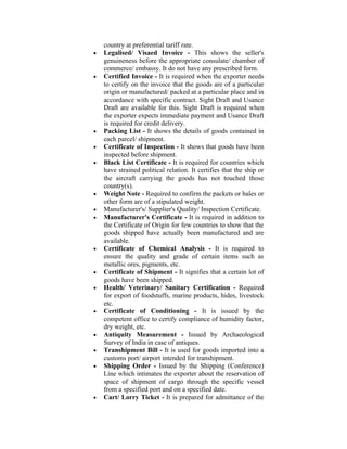 country at preferential tariff rate.
•   Legalised/ Visaed Invoice - This shows the seller's
    genuineness before the appropriate consulate/ chamber of
    commerce/ embassy. It do not have any prescribed form.
•   Certified Invoice - It is required when the exporter needs
    to certify on the invoice that the goods are of a particular
    origin or manufactured/ packed at a particular place and in
    accordance with specific contract. Sight Draft and Usance
    Draft are available for this. Sight Draft is required when
    the exporter expects immediate payment and Usance Draft
    is required for credit delivery.
•   Packing List - It shows the details of goods contained in
    each parcel/ shipment.
•   Certificate of Inspection - It shows that goods have been
    inspected before shipment.
•   Black List Certificate - It is required for countries which
    have strained political relation. It certifies that the ship or
    the aircraft carrying the goods has not touched those
    country(s).
•   Weight Note - Required to confirm the packets or bales or
    other form are of a stipulated weight.
•   Manufacturer's/ Supplier's Quality/ Inspection Certificate.
•   Manufacturer's Certificate - It is required in addition to
    the Certificate of Origin for few countries to show that the
    goods shipped have actually been manufactured and are
    available.
•   Certificate of Chemical Analysis - It is required to
    ensure the quality and grade of certain items such as
    metallic ores, pigments, etc.
•   Certificate of Shipment - It signifies that a certain lot of
    goods have been shipped.
•   Health/ Veterinary/ Sanitary Certification - Required
    for export of foodstuffs, marine products, hides, livestock
    etc.
•   Certificate of Conditioning - It is issued by the
    competent office to certify compliance of humidity factor,
    dry weight, etc.
•   Antiquity Measurement - Issued by Archaeological
    Survey of India in case of antiques.
•   Transhipment Bill - It is used for goods imported into a
    customs port/ airport intended for transhipment.
•   Shipping Order - Issued by the Shipping (Conference)
    Line which intimates the exporter about the reservation of
    space of shipment of cargo through the specific vessel
    from a specified port and on a specified date.
•   Cart/ Lorry Ticket - It is prepared for admittance of the
 
