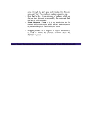 cargo through the port gate and includes the shipper's
                     name, cart/ lorry No., marks on packages, quantity, etc.
                 •   Shut Out Advice - It is a statement of packages which are
                     shut out by a ship and is prepared by the concerned shed
                     and is sent to the exporter.
                 •   Short Shipment Form - It is an application to the
                     customs authorities at port which advises short shipment
                     of goods and required for claiming the return.

                 •   Shipping Advice - It is prepared in aligned document to
                     be used to inform the overseas customer about the
                     shipment of goods




Import Export Documents.Documentation in International Trade. Bill of Lading BL
 