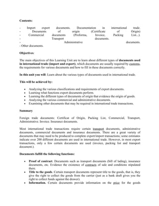 Contents:

-     Import    export    documents.      Documentation     in   international    trade.
-         Documents        of         origin       (Certificate       of        Origin)
-      Commercial      documents       (Proforma,     Invoice,     Packing       List...).
-                      Transport                      documents.
-                                Administrative                              documents.
- Other documents.

Objectives:

The main objectives of this Learning Unit are to learn about different types of documents used
in international trade (import and export), which documents are usually required by customs,
the requirements for various documents and how to fill in these documents correctly.

In this unit you will: Learn about the various types of documents used in international trade.

This will be achieved by:

   •   Analyzing the various classifications and requirements of export documents.
   •   Learning what functions export documents perform.
   •   Learning the different types of documents of origin that evidence the origin of goods.
   •   Analyzing the various commercial and administrative documents.
   •   Examining other documents that may be required in international trade transactions.

Summary

Foreign trade documents: Certificat of Origin, Packing List, Commercial, Transport,
Administrative. Invoice. Insurance documents.

Most international trade transactions require certain transport documents, administrative
documents, commercial documents and insurance documents. There are a great variety of
documents that may need to be produced to complete export/import transactions; some estimates
indicate over 200 different documents are used in international trade. However, in most export
transactions, only a few certain documents are used (invoice, packing list and transport
document.).

Documents fulfill the following functions:

   •   Proof of contract. Documents such as transport documents (bill of lading), insurance
       documents, etc. Evidence the existence of contracts of sale and conditions stipulated
       there.
   •   Title to the goods. Certain transport documents represent title to the goods, that is, they
       give the right to collect the goods from the carrier (just as a bank draft gives you the
       right to collect funds against the drawer).
   •   Information. Certain documents provide information on the price for the goods
 