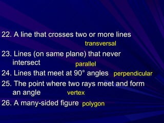 22. A line that crosses two or more lines 23. Lines (on same plane) that never intersect 24. Lines that meet at 90° angles 25. The point where two rays meet and form an angle 26. A many-sided figure transversal parallel perpendicular vertex polygon 