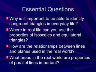 Essential Questions Why is it important to be able to identify congruent triangles in everyday life? Where in real life can you use the properties of isosceles and equilateral triangles? How are the relationships between lines and planes used in the real world? What areas in the real world are properties of parallel lines important? 