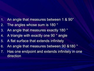 An angle that measures between 1 & 90 ° The angles whose sum is 180 ° An angle that measures exactly 180 ° A triangle with exactly one 90 ° angle A flat surface that extends infinitely An angle that measures between 90 &180 ° Has one endpoint and extends infinitely in one direction 