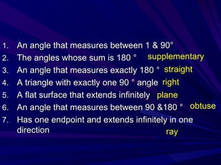 An angle that measures between 1 & 90 ° The angles whose sum is 180 ° An angle that measures exactly 180 ° A triangle with exactly one 90 ° angle A flat surface that extends infinitely An angle that measures between 90 &180 ° Has one endpoint and extends infinitely in one direction supplementary straight right plane obtuse ray 