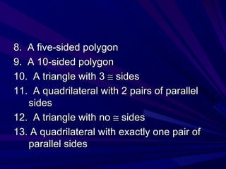 8.  A five-sided polygon 9.  A 10-sided polygon 10.  A triangle with 3    sides 11.  A quadrilateral with 2 pairs of parallel sides 12.  A triangle with no    sides 13. A quadrilateral with exactly one pair of parallel sides 