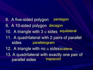 8.  A five-sided polygon 9.  A 10-sided polygon 10.  A triangle with 3    sides 11.  A quadrilateral with 2 pairs of parallel sides 12.  A triangle with no    sides 13. A quadrilateral with exactly one pair of parallel sides pentagon decagon equilateral parallelogram scalene trapezoid 