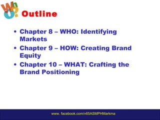 www. facebook.com/v65ASMPHMarkma
• Chapter 8 – WHO: Identifying
Markets
• Chapter 9 – HOW: Creating Brand
Equity
• Chapter 10 – WHAT: Crafting the
Brand Positioning
Outline
 