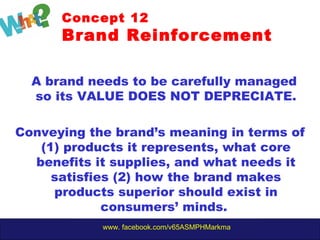 www. facebook.com/v65ASMPHMarkma
Concept 12
Brand Reinforcement
A brand needs to be carefully managed
so its VALUE DOES NOT DEPRECIATE.
Conveying the brand’s meaning in terms of
(1) products it represents, what core
benefits it supplies, and what needs it
satisfies (2) how the brand makes
products superior should exist in
consumers’ minds.
 