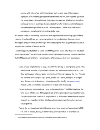 gaming with others few will choose to go back to solo play. Other players
          represent that sort of super sophisticated AI that no NPC can begin to approach.
          For many players, the only thing that makes the average MMO grind (the often
          tedious process of leveling a character) at all fun, for instance, is the chaos and
          uncertainty brought forth by other random players. Social structures make
          games more complex and interesting, to be sure.

We appear to be at interesting crossroads with regard to the continuing appeal of the
types of virtual worlds we are currently seeing in the marketplace. For one, some
developers and publishers are finding it difficult to expand their player base because of
negative perceptions of virtual worlds:

I had the opportunity to talk to some non-MMO gamers about why they have not been
bitten by the MMO bug and have been surprised by how passionately some of them feel
that MMOs are not for them. Here are some of the reasons that have been cited:



   - Some people simply refuse to play a monthly fee on top of paying for a game. This
          seems to be a matter of principle for many, but is often related to the fact that
          they feel trapped into one game environment if they are paying the fee. They do
          not feel that they can pick up a game, drop it for a while, then pick it up again
          later if the mood strikes them. (the Asian predilection for item-supported
          models 7, etc. seems to be a decent way to deal with this issue)

   - The second most common thing I hear is that people don’t feel like they have the
          time for an MMO, even if they spend lots of time playing videogames otherwise.
          The perception that one has to play upwards of 30 hours a week in order to play
          properly is a huge barrier to a lot of people who perceive themselves as more
          casual gamers.

   - Tied to the previous issue is the idea that one’s time is not one’s own in an MMO.
          For a lot of people, having to adhere to a guild’s schedule or priorities is a

   7
       http://www.next-gen.biz/index.php?option=com_content&task=view&id=3081&Itemid=32
 