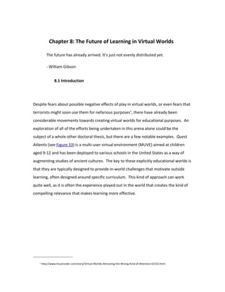 Chapter 8: The Future of Learning in Virtual Worlds

           The future has already arrived. It's just not evenly distributed yet.

           - William Gibson


                 8.1 Introduction




Despite fears about possible negative effects of play in virtual worlds, or even fears that
terrorists might soon use them for nefarious purposes1, there have already been
considerable movements towards creating virtual worlds for educational purposes. An
exploration of all of the efforts being undertaken in this arena alone could be the
subject of a whole other doctoral thesis, but there are a few notable examples. Quest
Atlantis (see Figure 33) is a multi-user virtual environment (MUVE) aimed at children
aged 9-12 and has been deployed to various schools in the United States as a way of
augmenting studies of ancient cultures. The key to these explicitly educational worlds is
that they are typically designed to provide in-world challenges that motivate outside
learning, often designed around specific curriculum. This kind of approach can work
quite well, as it is often the experience played out in the world that creates the kind of
compelling relevance that makes learning more effective.




   1
       http://www.linuxinsider.com/story/Virtual-Worlds-Attracting-the-Wrong-Kind-of-Attention-61553.html
 