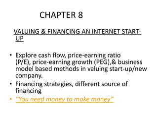 CHAPTER 8			 VALUING & FINANCING AN INTERNET START-UP Explore cash flow, price-earning ratio (P/E), price-earning growth (PEG),& business model based methods in valuing start-up/new company. Financing strategies, different source of financing “You need money to make money” 