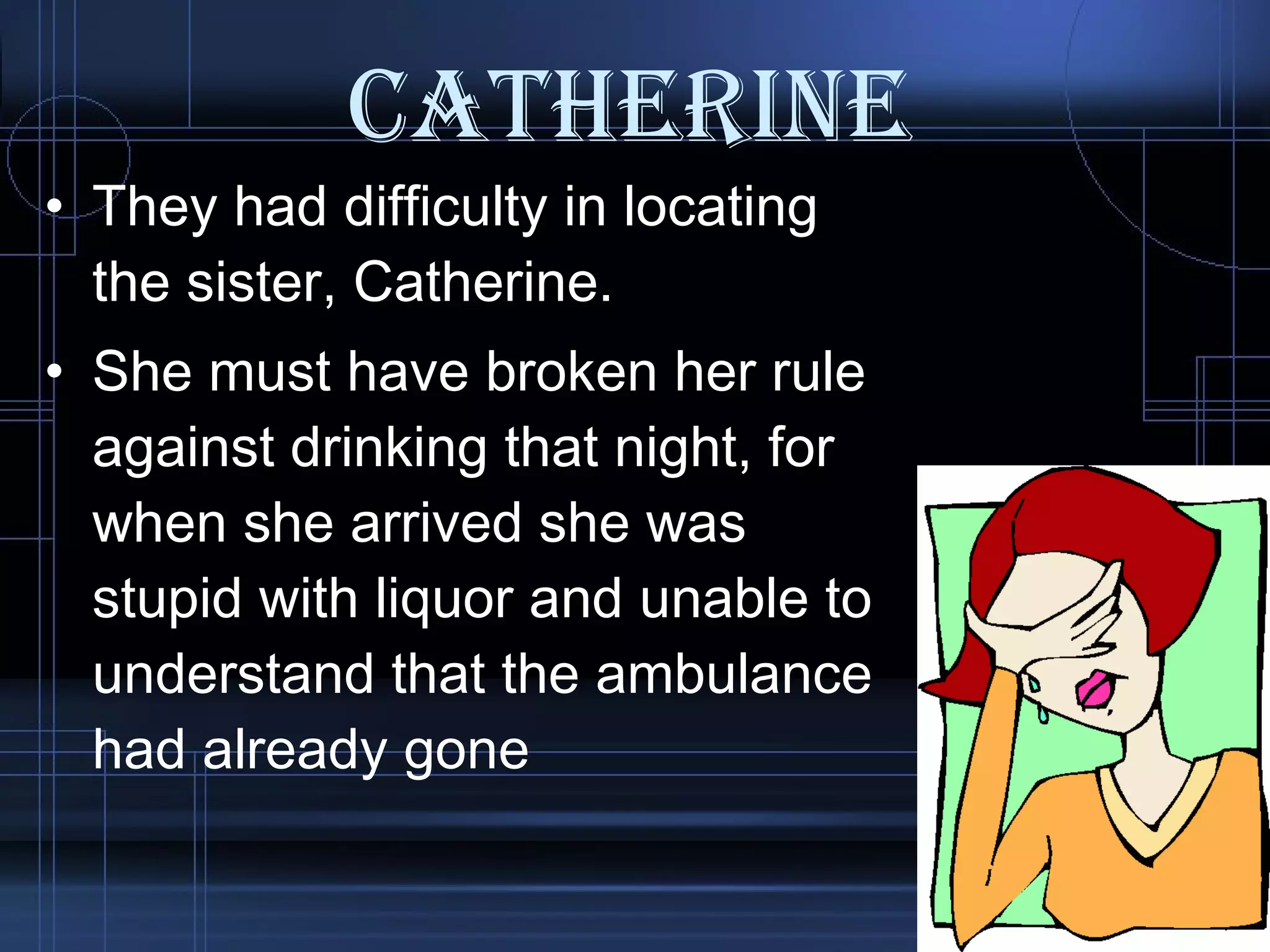 Catherine They had difficulty in locating the sister, Catherine.  She must have broken her rule against drinking that night, for when she arrived she was stupid with liquor and unable to understand that the ambulance had already gone  