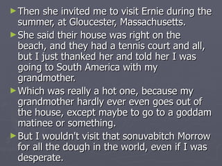 Then she invited me to visit Ernie during the summer, at Gloucester, Massachusetts.  She said their house was right on the beach, and they had a tennis court and all, but I just thanked her and told her I was going to South America with my grandmother.  Which was really a hot one, because my grandmother hardly ever even goes out of the house, except maybe to go to a goddam matinee or something.  But I wouldn't visit that sonuvabitch Morrow for all the dough in the world, even if I was desperate. 