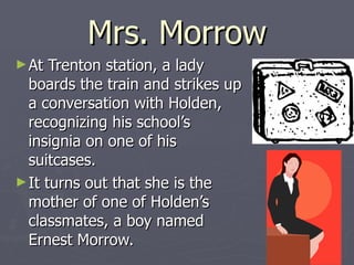 Mrs. Morrow At Trenton station, a lady boards the train and strikes up a conversation with Holden, recognizing his school’s insignia on one of his suitcases.  It turns out that she is the mother of one of Holden’s classmates, a boy named Ernest Morrow. 