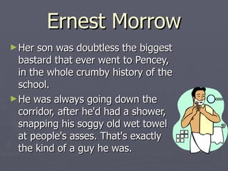Ernest Morrow Her son was doubtless the biggest bastard that ever went to Pencey, in the whole crumby history of the school.  He was always going down the corridor, after he'd had a shower, snapping his soggy old wet towel at people's asses. That's exactly the kind of a guy he was. 