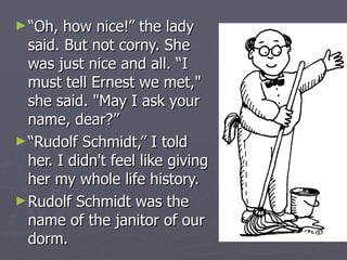 “Oh, how nice!” the lady said. But not corny. She was just nice and all. “I must tell Ernest we met," she said. "May I ask your name, dear?” “Rudolf Schmidt,” I told her. I didn't feel like giving her my whole life history.  Rudolf Schmidt was the name of the janitor of our dorm. 