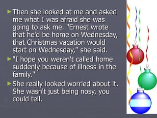 Then she looked at me and asked me what I was afraid she was going to ask me. "Ernest wrote that he'd be home on Wednesday, that Christmas vacation would start on Wednesday," she said.  "I hope you weren't called home suddenly because of illness in the family."  She really looked worried about it. She wasn't just being nosy, you could tell. 