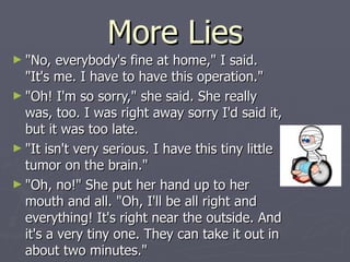 More Lies "No, everybody's fine at home," I said. "It's me. I have to have this operation." "Oh! I'm so sorry," she said. She really was, too. I was right away sorry I'd said it, but it was too late. "It isn't very serious. I have this tiny little tumor on the brain." "Oh, no!" She put her hand up to her mouth and all. "Oh, I'll be all right and everything! It's right near the outside. And it's a very tiny one. They can take it out in about two minutes." 