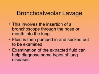 Bronchoalveolar Lavage This involves the insertion of a bronchoscope through the nose or mouth into the lung Fluid is then pumped in and sucked out to be examined Examination of the extracted fluid can help diagnose some types of lung diseases 