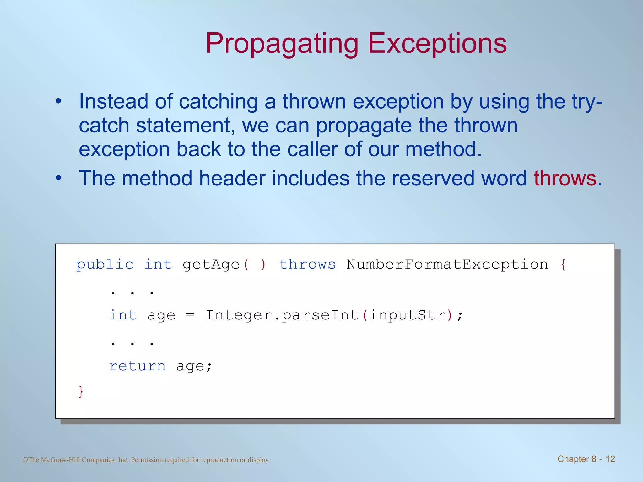 Propagating Exceptions Instead of catching a thrown exception by using the try-catch statement, we can propagate the thrown exception back to the caller of our method. The method header includes the reserved word  throws . public   int  getAge ( )   throws  NumberFormatException  { . . . int  age = Integer.parseInt ( inputStr ) ; . . . return  age; } 