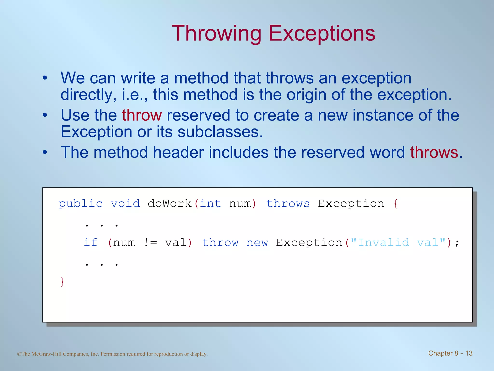 Throwing Exceptions We can write a method that throws an exception directly, i.e., this method is the origin of the exception. Use the  throw  reserved to create a new instance of the Exception or its subclasses. The method header includes the reserved word  throws . public   void  doWork ( int   num )   throws  Exception  { . . . if  ( num != val )  throw new  Exception ( &quot;Invalid val&quot; ) ; . . . } 