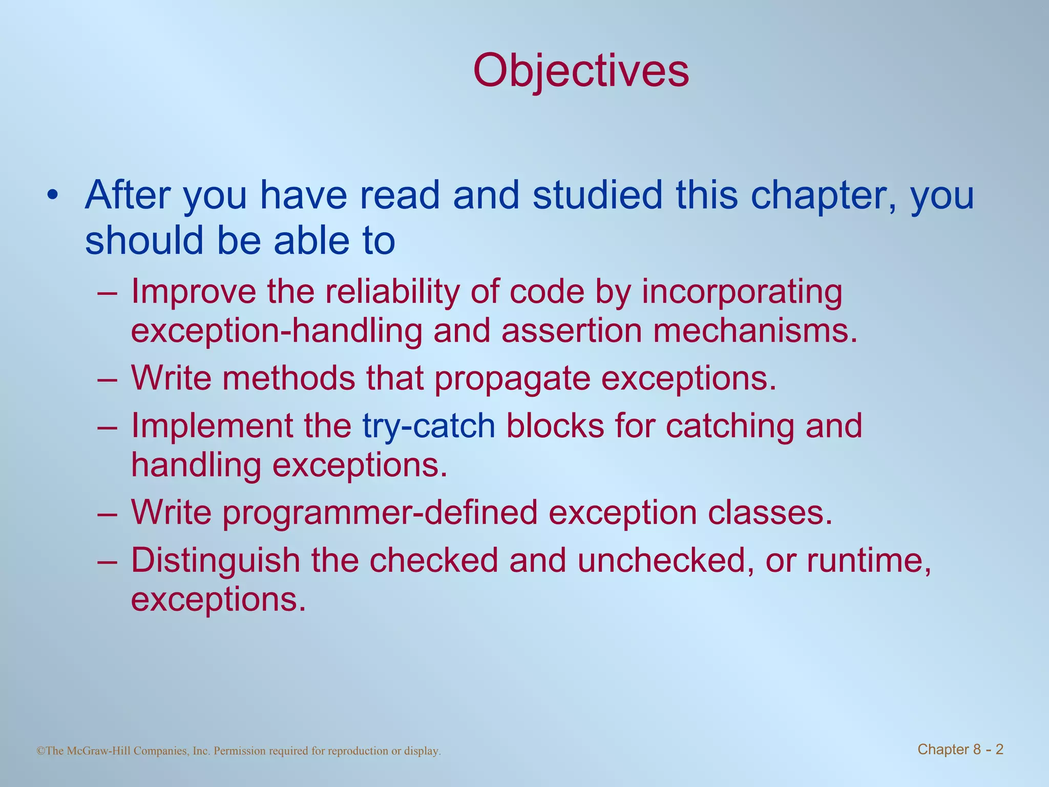 Objectives After you have read and studied this chapter, you should be able to  Improve the reliability of code by incorporating exception-handling and assertion mechanisms. Write methods that propagate exceptions. Implement the  try-catch  blocks for catching and handling exceptions. Write programmer-defined exception classes. Distinguish the checked and unchecked, or runtime, exceptions. 