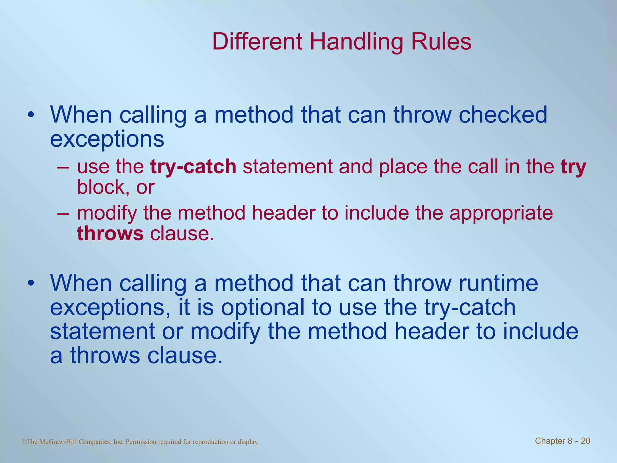 Different Handling Rules When calling a method that can throw checked exceptions  use the  try-catch  statement and place the call in the  try  block, or  modify the method header to include the appropriate  throws  clause. When calling a method that can throw runtime exceptions, it is optional to use the try-catch statement or modify the method header to include a throws clause. 