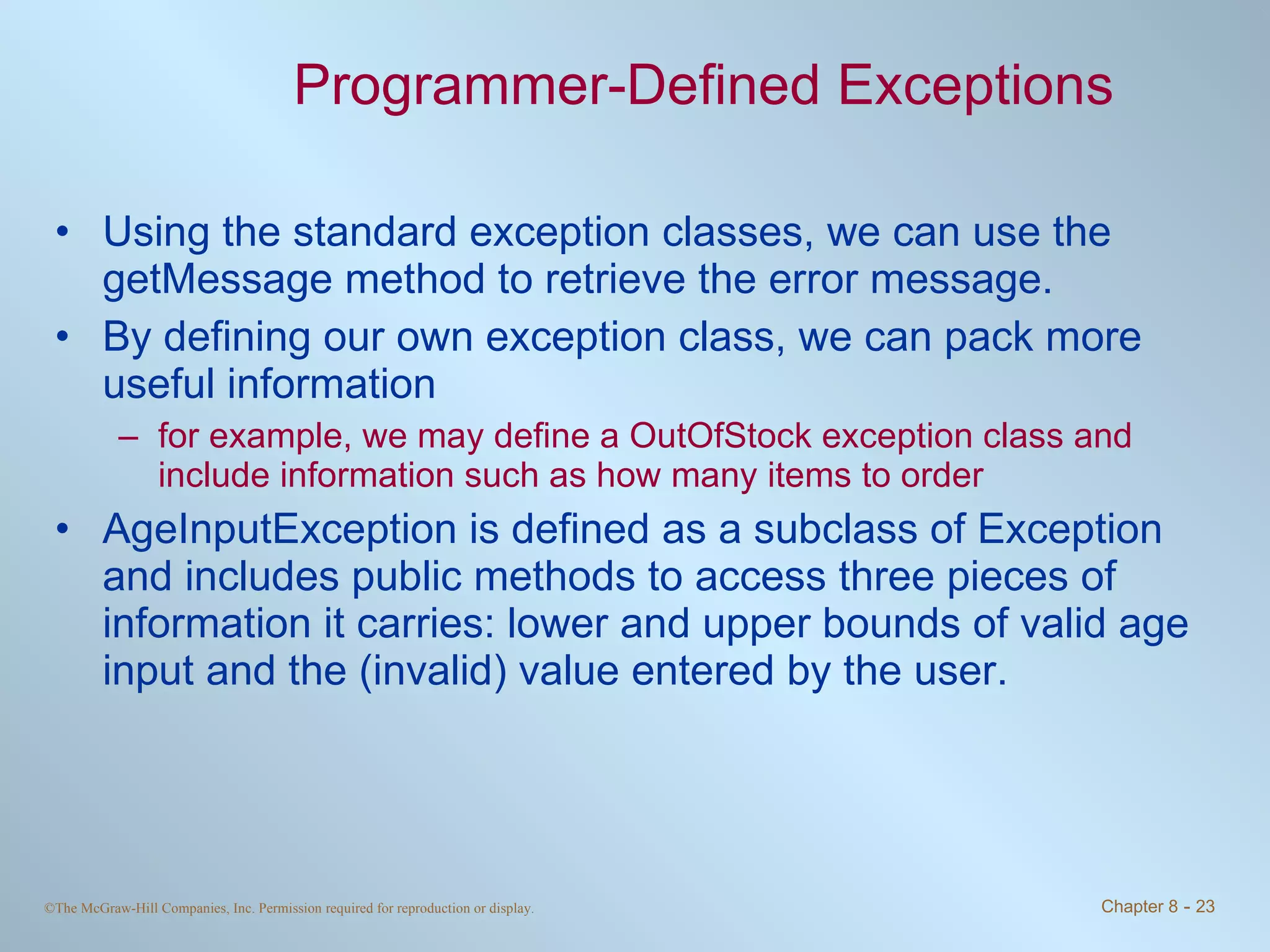 Programmer-Defined Exceptions Using the standard exception classes, we can use the getMessage method to retrieve the error message. By defining our own exception class, we can pack more useful information for example, we may define a OutOfStock exception class and include information such as how many items to order AgeInputException is defined as a subclass of Exception and includes public methods to access three pieces of information it carries: lower and upper bounds of valid age input and the (invalid) value entered by the user. 