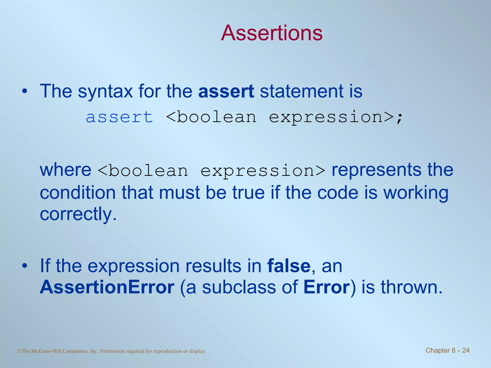 Assertions The syntax for the  assert  statement is assert  <boolean expression>; where  <boolean expression>  represents the condition that must be true if the code is working correctly. If the expression results in  false , an  AssertionError  (a subclass of  Error ) is thrown. 