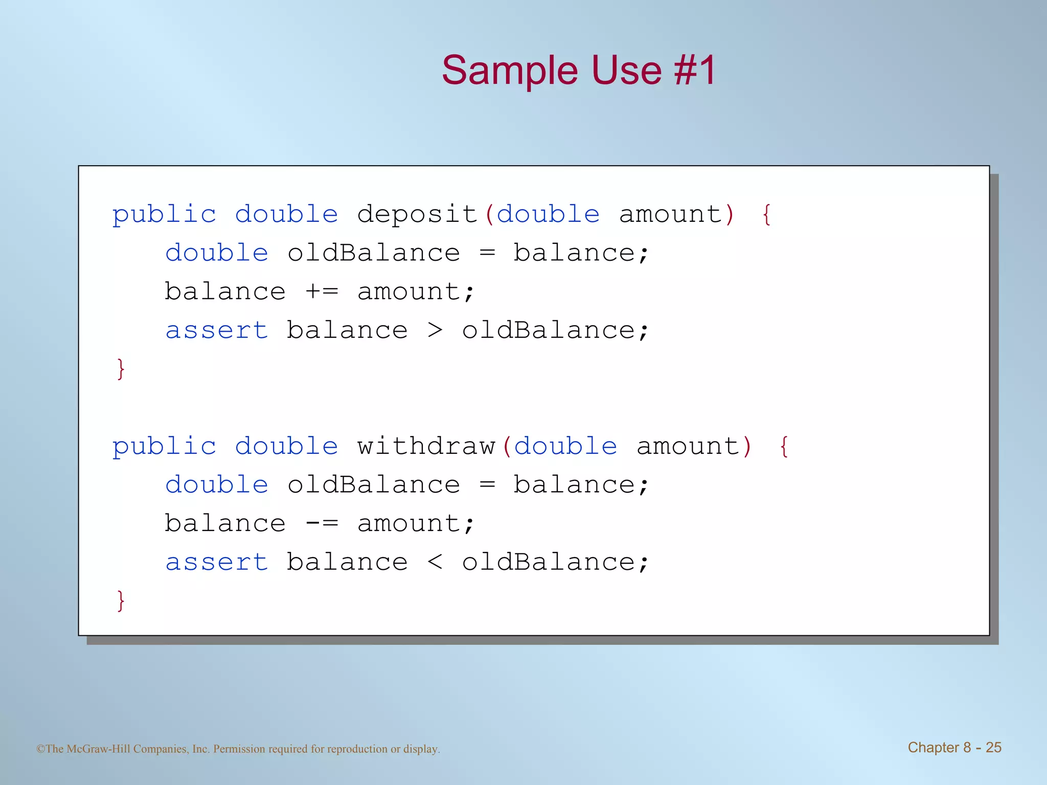 Sample Use #1 public double  deposit ( double  amount ) { double  oldBalance = balance; balance += amount; assert  balance > oldBalance; } public double  withdraw ( double  amount ) { double  oldBalance = balance; balance -= amount; assert  balance < oldBalance; } 