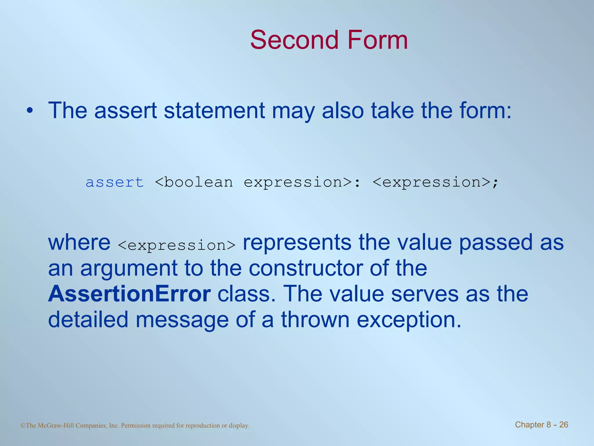 Second Form The assert statement may also take the form: assert   <boolean expression>: <expression>; where  <expression>  represents the value passed as an argument to the constructor of the  AssertionError  class. The value serves as the detailed message of a thrown exception. 
