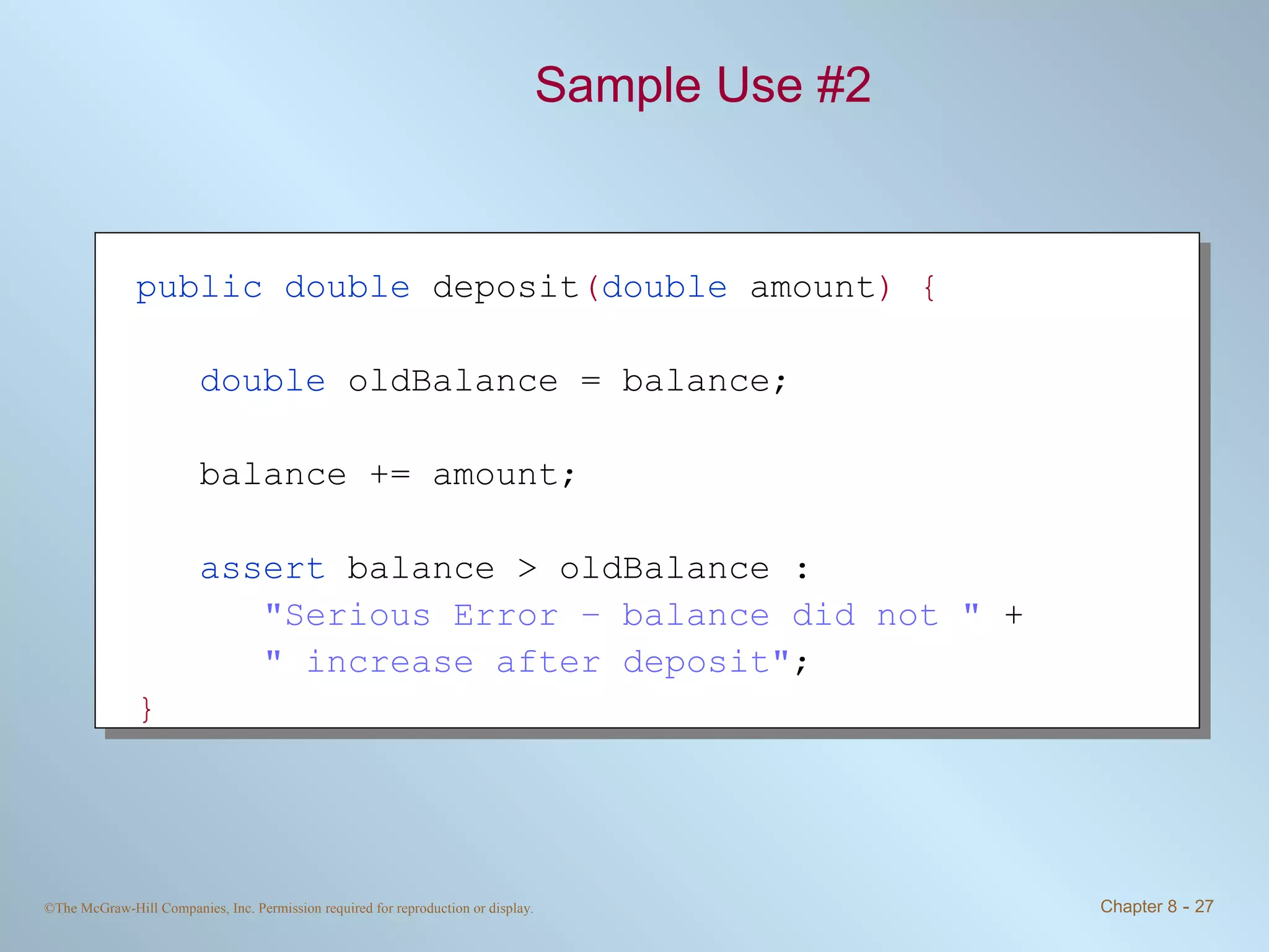 Sample Use #2 public double  deposit ( double  amount ) { double  oldBalance = balance; balance += amount; assert  balance > oldBalance : &quot;Serious Error – balance did not &quot;  + &quot; increase after deposit&quot; ; } 