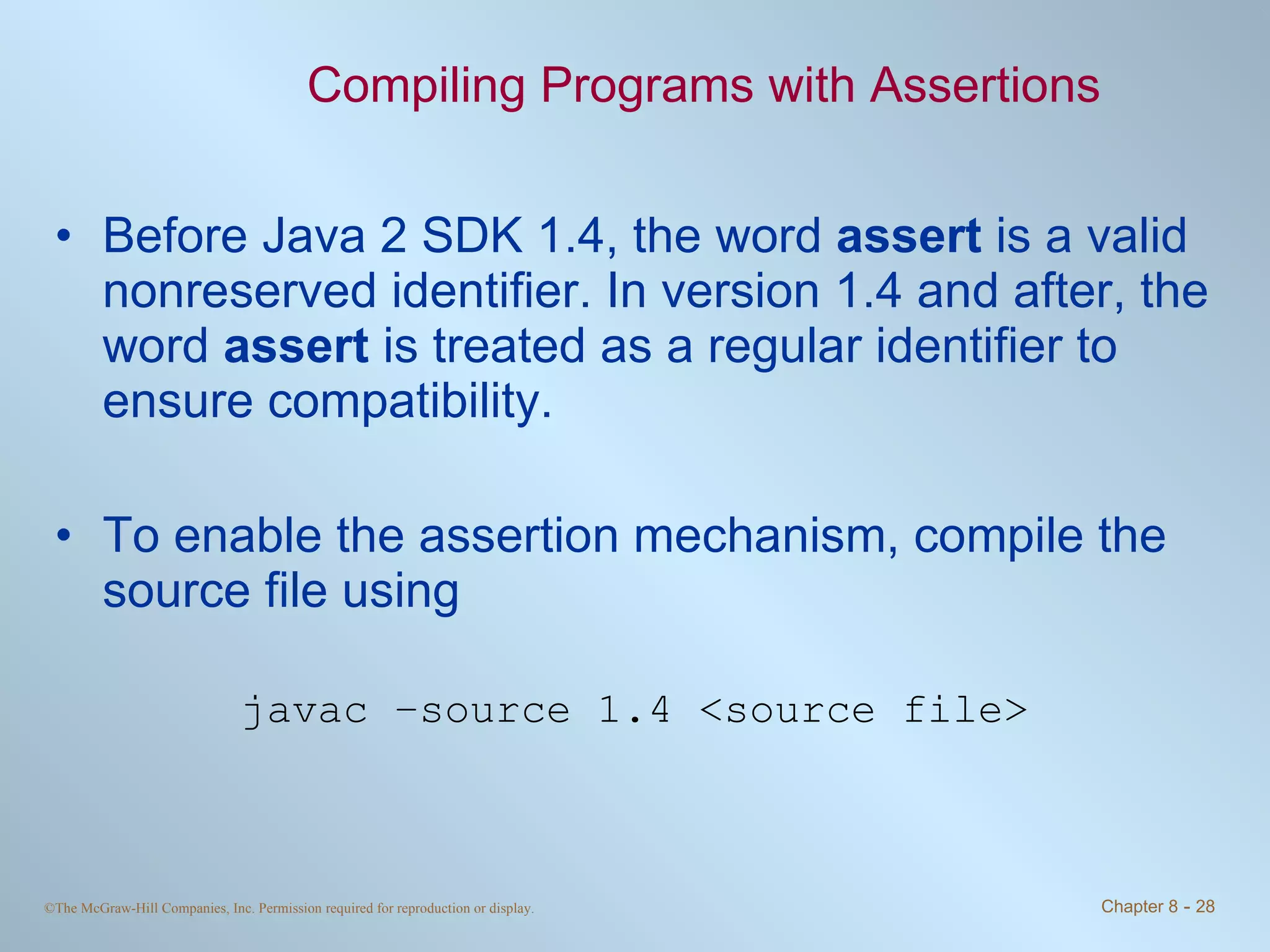 Compiling Programs with Assertions Before Java 2 SDK 1.4, the word  assert  is a valid nonreserved identifier. In version 1.4 and after, the word  assert  is treated as a regular identifier to ensure compatibility.  To enable the assertion mechanism, compile the source file using javac –source 1.4 <source file> 
