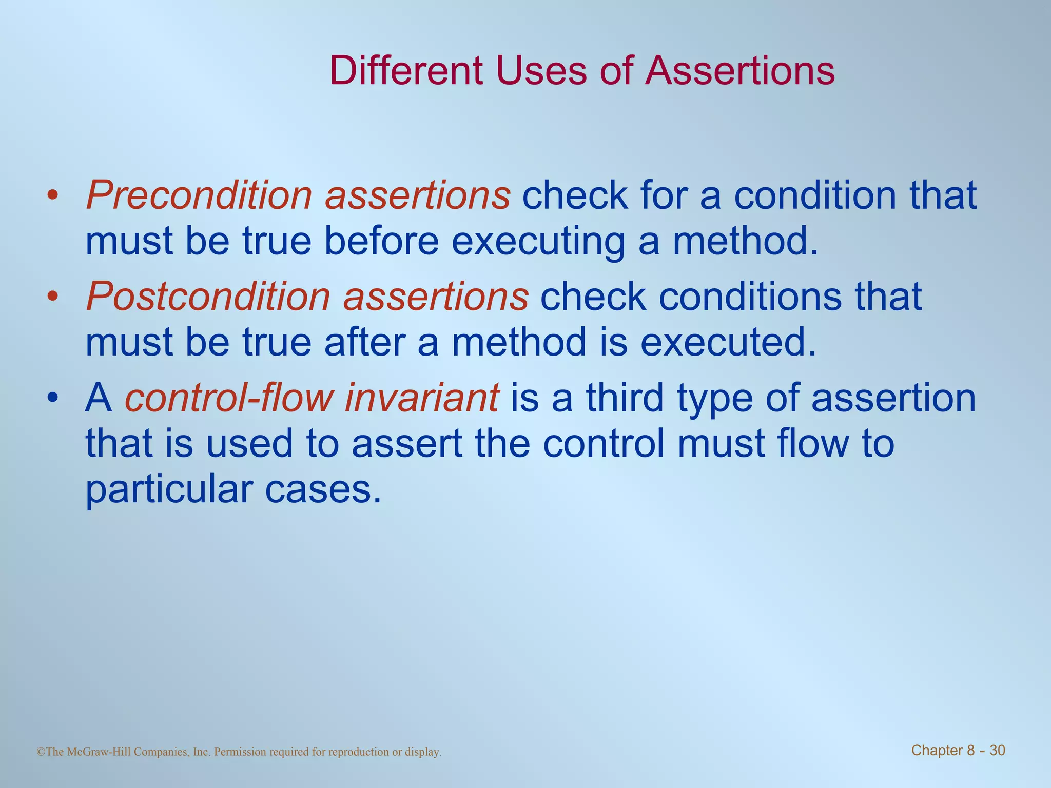 Different Uses of Assertions Precondition assertions  check for a condition that must be true before executing a method. Postcondition assertions  check conditions that must be true after a method is executed. A  control-flow invariant  is a third type of assertion that is used to assert the control must flow to particular cases.  