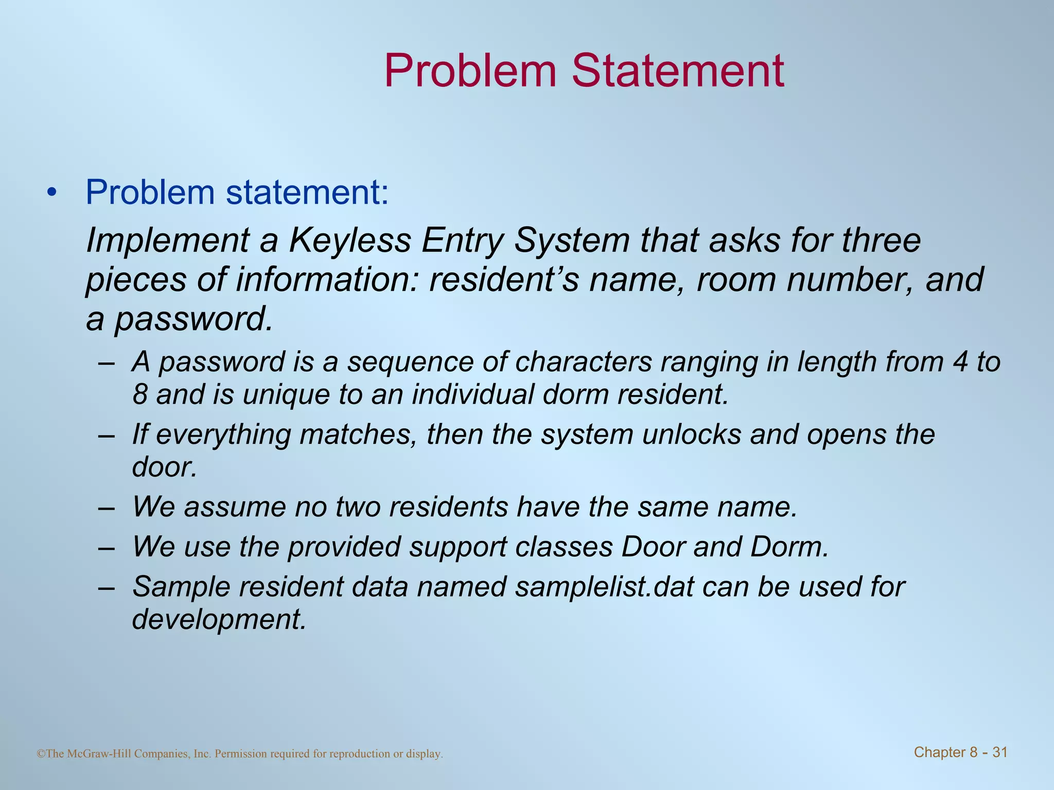 Problem Statement Problem statement: Implement a Keyless Entry System that asks for three pieces of information: resident’s name, room number, and a password.  A password is a sequence of characters ranging in length from 4 to 8 and is unique to an individual dorm resident.  If everything matches, then the system unlocks and opens the door.  We assume no two residents have the same name.  We use the provided support classes Door and Dorm.  Sample resident data named samplelist.dat can be used for development. 