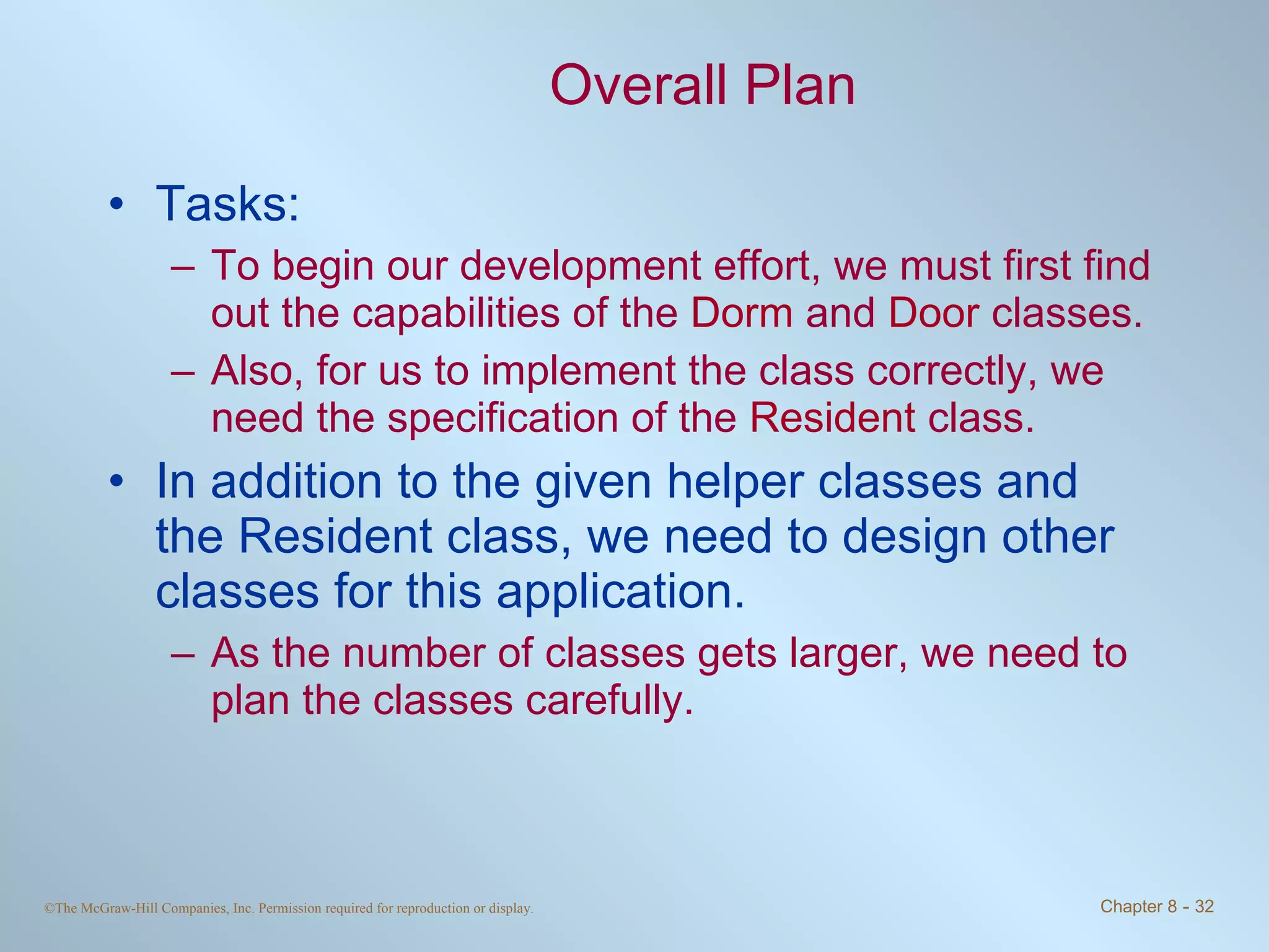 Overall Plan Tasks: To begin our development effort, we must first find out the capabilities of the  Dorm  and  Door  classes.  Also, for us to implement the class correctly, we need the specification of the  Resident  class. In addition to the given helper classes and the Resident class, we need to design other classes for this application.  As the number of classes gets larger, we need to plan the classes carefully. 