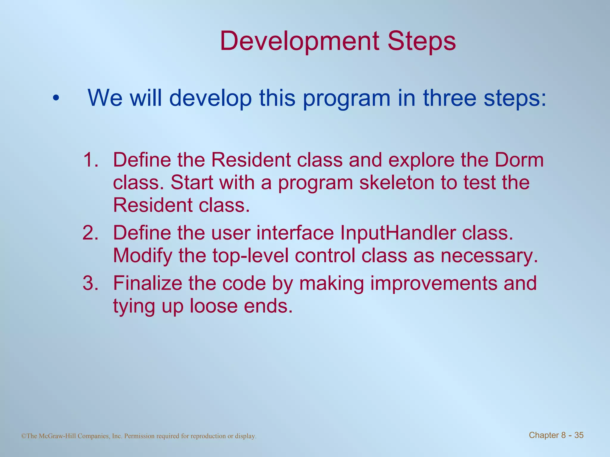 Development Steps We will develop this program in three steps: Define the Resident class and explore the Dorm class. Start with a program skeleton to test the Resident class. Define the user interface InputHandler class. Modify the top-level control class as necessary. Finalize the code by making improvements and tying up loose ends. 