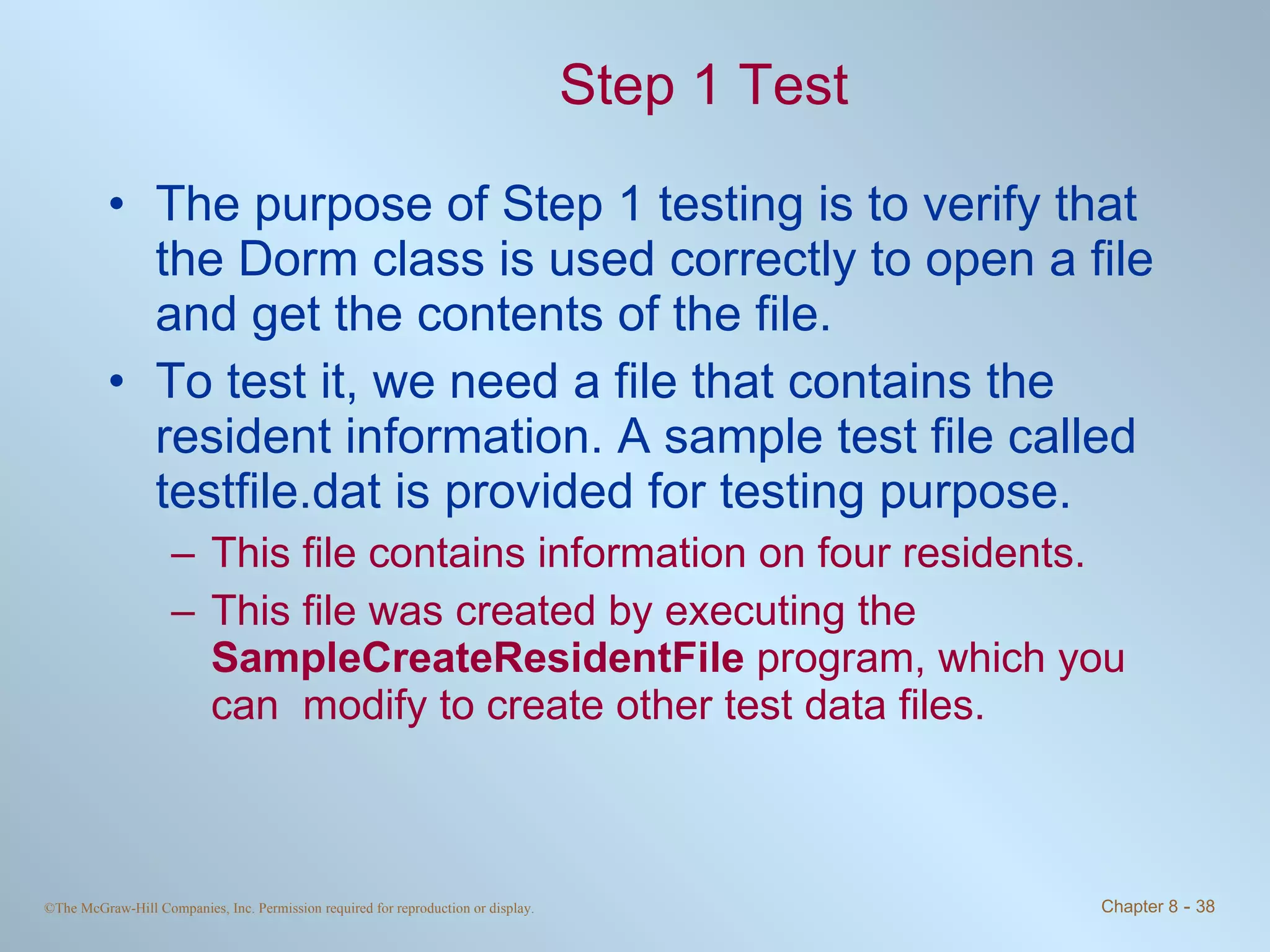 Step 1 Test The purpose of Step 1 testing is to verify that the Dorm class is used correctly to open a file and get the contents of the file.  To test it, we need a file that contains the resident information. A sample test file called testfile.dat is provided for testing purpose. This file contains information on four residents.  This file was created by executing the  SampleCreateResidentFile  program, which you can  modify to create other test data files. 