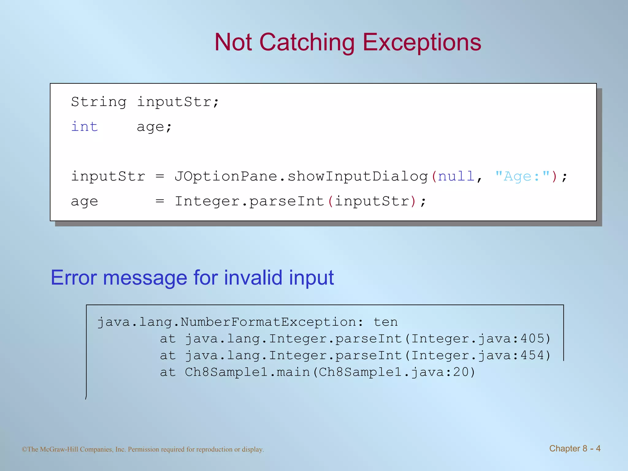 Not Catching Exceptions Error message for invalid input String inputStr; int   age; inputStr = JOptionPane.showInputDialog ( null ,  &quot;Age:&quot; ) ; age  = Integer.parseInt ( inputStr ) ; java.lang.NumberFormatException: ten at java.lang.Integer.parseInt(Integer.java:405) at java.lang.Integer.parseInt(Integer.java:454) at Ch8Sample1.main(Ch8Sample1.java:20) 