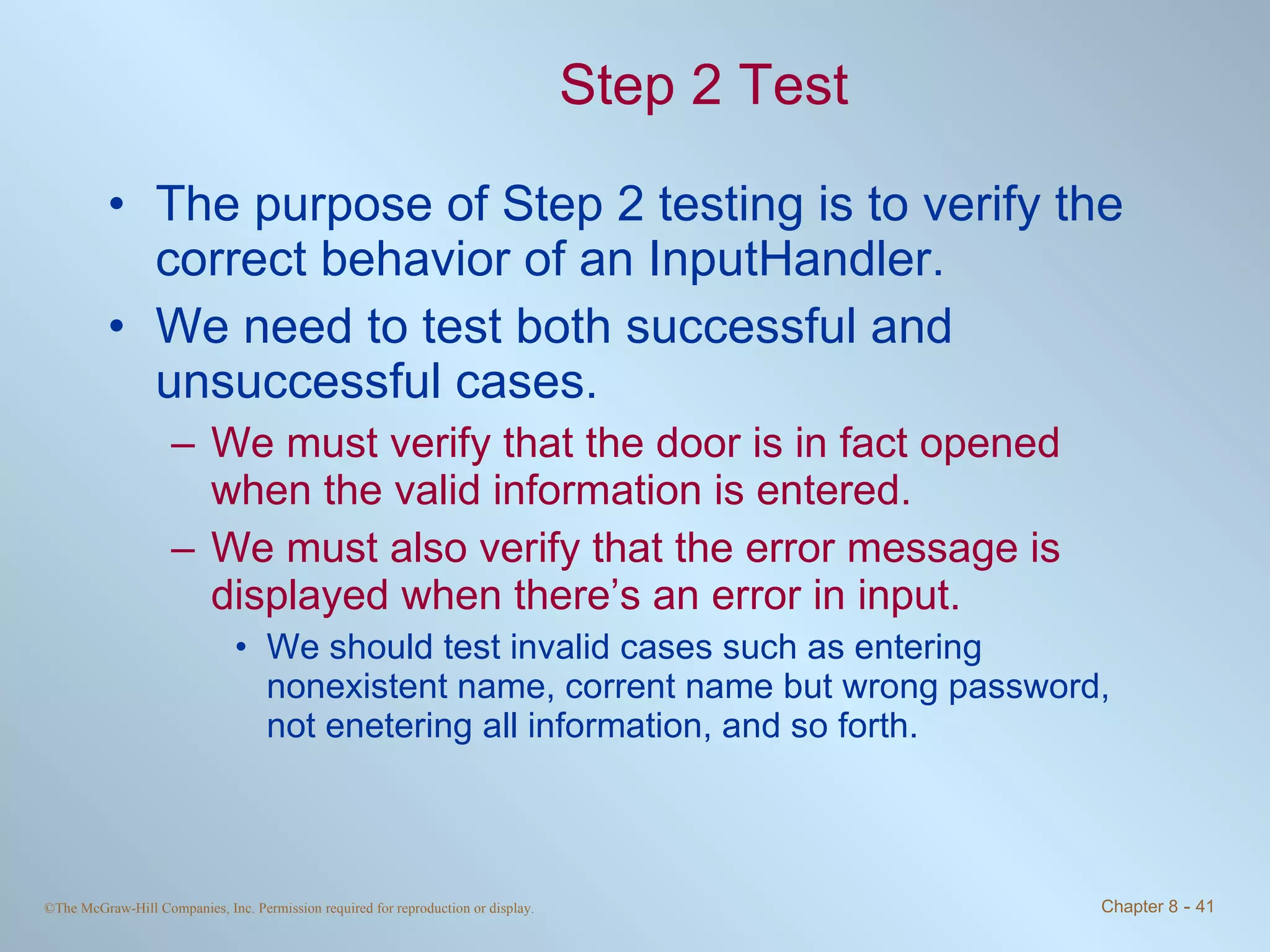 Step 2 Test The purpose of Step 2 testing is to verify the correct behavior of an InputHandler.  We need to test both successful and unsuccessful cases.  We must verify that the door is in fact opened when the valid information is entered.  We must also verify that the error message is displayed when there’s an error in input.  We should test invalid cases such as entering nonexistent name, corrent name but wrong password, not enetering all information, and so forth. 