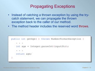 Propagating Exceptions Instead of catching a thrown exception by using the try-catch statement, we can propagate the thrown exception back to the caller of our method. The method header includes the reserved word  throws . public   int  getAge ( )   throws  NumberFormatException  { . . . int  age = Integer.parseInt ( inputStr ) ; . . . return  age; } 