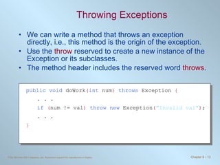 Throwing Exceptions We can write a method that throws an exception directly, i.e., this method is the origin of the exception. Use the  throw  reserved to create a new instance of the Exception or its subclasses. The method header includes the reserved word  throws . public   void  doWork ( int   num )   throws  Exception  { . . . if  ( num != val )  throw new  Exception ( &quot;Invalid val&quot; ) ; . . . } 