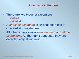 Checked vs. Runtime There are two types of exceptions: Checked. Unchecked. A  checked exception  is an exception that is checked at compile time.  All other exceptions are  unchecked , or  runtime, exceptions . As the name suggests, they are detected only at runtime. 