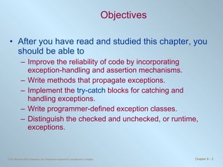 Objectives After you have read and studied this chapter, you should be able to  Improve the reliability of code by incorporating exception-handling and assertion mechanisms. Write methods that propagate exceptions. Implement the  try-catch  blocks for catching and handling exceptions. Write programmer-defined exception classes. Distinguish the checked and unchecked, or runtime, exceptions. 