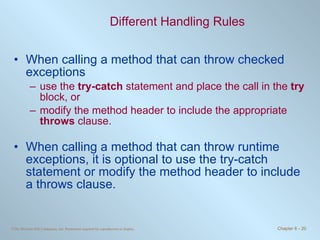 Different Handling Rules When calling a method that can throw checked exceptions  use the  try-catch  statement and place the call in the  try  block, or  modify the method header to include the appropriate  throws  clause. When calling a method that can throw runtime exceptions, it is optional to use the try-catch statement or modify the method header to include a throws clause. 
